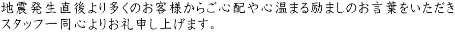 地震発生直後より多くのお客様からご心配や心温まる励ましのお言葉をいただき スタッフ一同心よりお礼申し上げます。